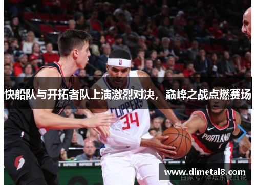 快船队与开拓者队上演激烈对决，巅峰之战点燃赛场